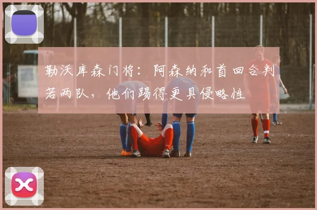 勒沃库森门将：阿森纳和首回合判若两队，他们踢得更具侵略性